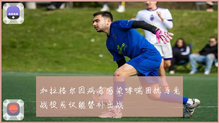 加拉格尔因病毒感染哮喘困扰马竞战役或仅能替补出战