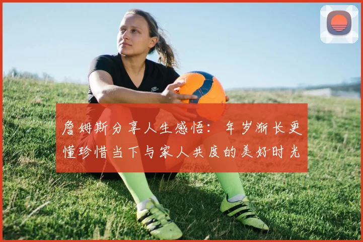 詹姆斯分享人生感悟：年岁渐长更懂珍惜当下与家人共度的美好时光