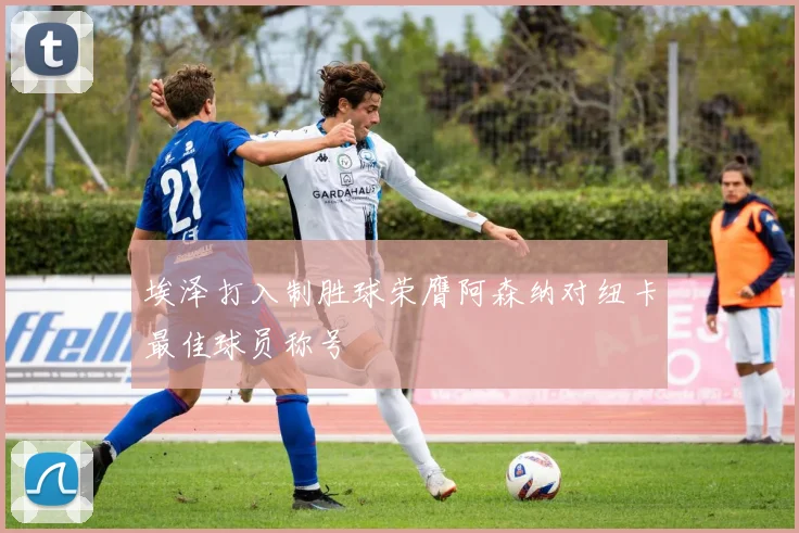 埃泽打入制胜球荣膺阿森纳对纽卡最佳球员称号