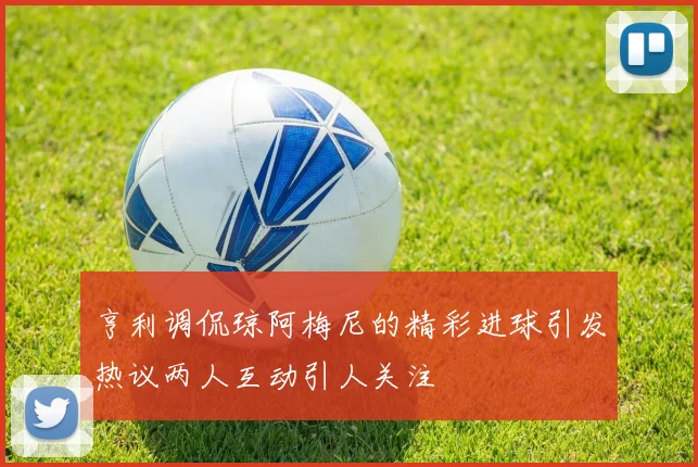 亨利调侃琼阿梅尼的精彩进球引发热议两人互动引人关注