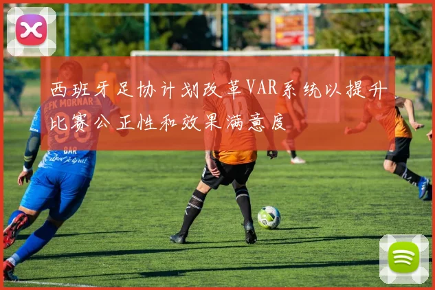 西班牙足协计划改革VAR系统以提升比赛公正性和效果满意度