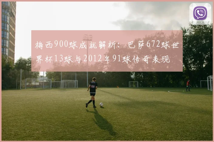 梅西900球成就解析：巴萨672球世界杯13球与2012年91球传奇表现