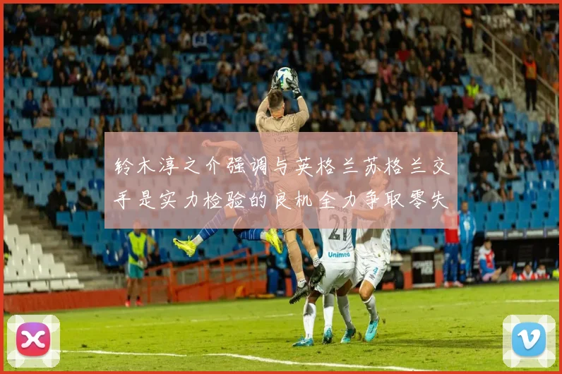 铃木淳之介强调与英格兰苏格兰交手是实力检验的良机全力争取零失球