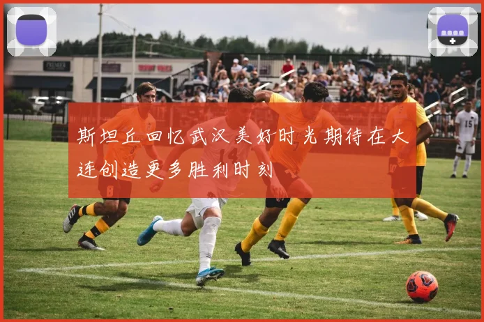 斯坦丘回忆武汉美好时光期待在大连创造更多胜利时刻