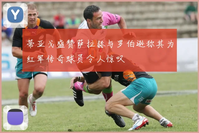 蒂亚戈盛赞萨拉赫与罗伯逊称其为红军传奇球员令人惊叹