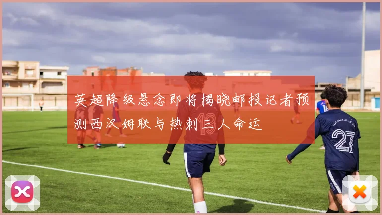 英超降级悬念即将揭晓邮报记者预测西汉姆联与热刺三人命运
