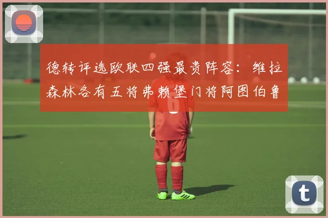 德转评选欧联四强最贵阵容：维拉森林各有五将弗赖堡门将阿图伯鲁入选