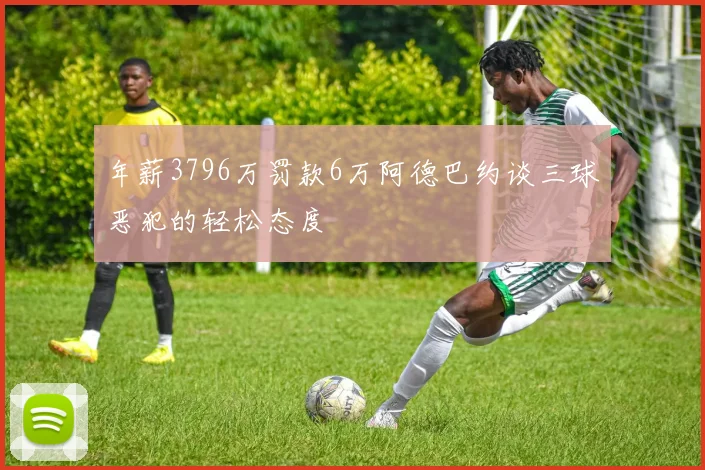 年薪3796万罚款6万阿德巴约谈三球恶犯的轻松态度