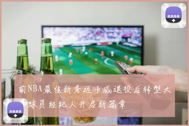 前NBA最佳新秀迈卡威退役后转型大学球员经纪人开启新篇章