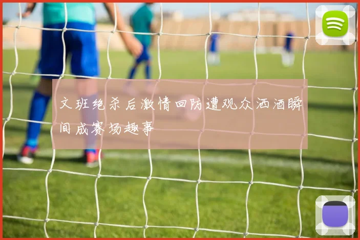 文班绝杀后激情回防遭观众洒酒瞬间成赛场趣事