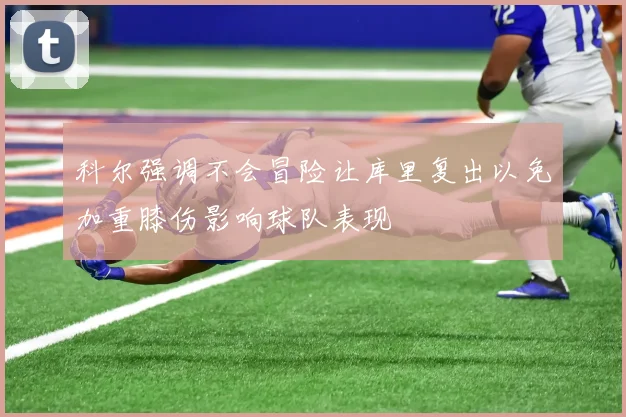 科尔强调不会冒险让库里复出以免加重膝伤影响球队表现