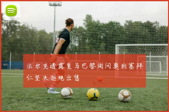法尔克透露皇马巴黎询问奥利塞拜仁坚决拒绝出售