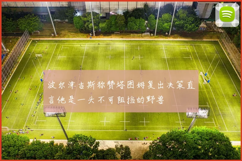 波尔津吉斯称赞塔图姆复出决策直言他是一头不可阻挡的野兽