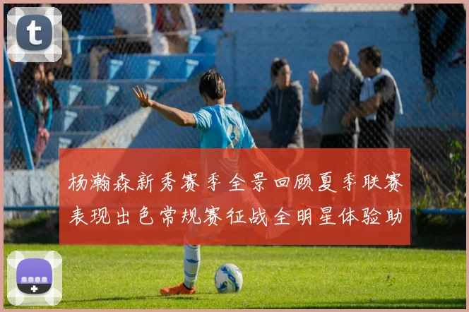 杨瀚森新秀赛季全景回顾夏季联赛表现出色常规赛征战全明星体验助力季后赛